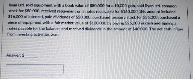 Ryan Ltd. sold equipment with a book value of $80,000 for a 10,000 gain, sold Ryan Ltd. common
stock for $80,000, received repayment on a notes receivable for $160,000 (this amount included
$16,000 of interest), paid dividends of $30,000, purchased treasury stock for $35,000, purchased a
piece of equipment with a fair market value of $100,000 by paying $25,000 in cash and signing a
notes payable for the balance, and received dividends in the amount of $40,000. The net cash inflow
from investing activities was:
Answer: $