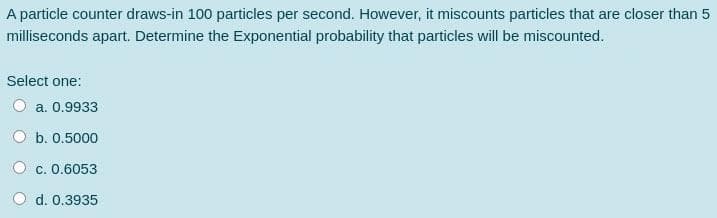 A particle counter draws-in 100 particles per second. However, it miscounts particles that are closer than 5
milliseconds apart. Determine the Exponential probability that particles will be miscounted.
Select one:
a. 0.9933
b. 0.5000
O c. 0.6053
d. 0.3935
