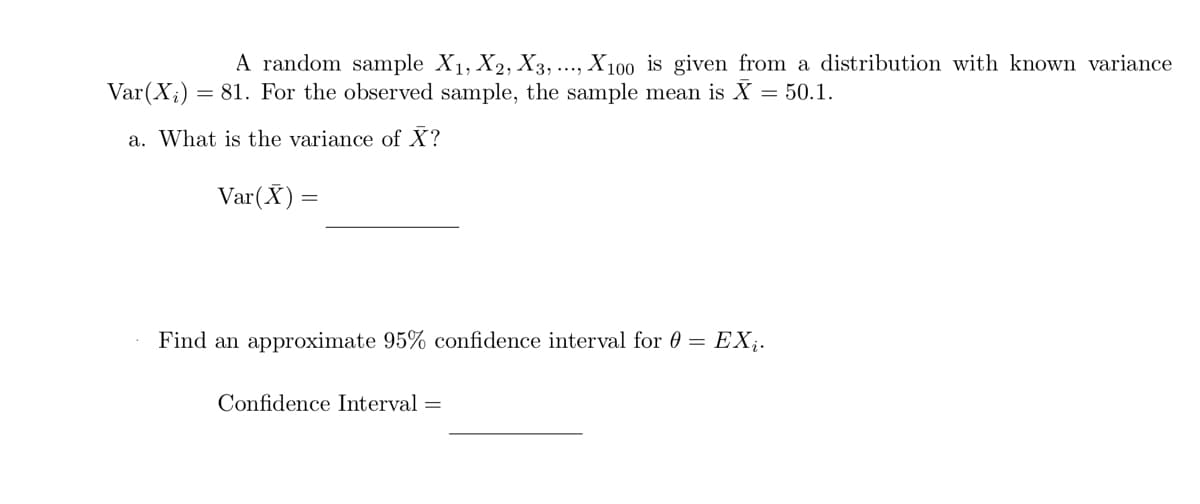 A random sample X₁, X2, X3,..., X100 is given from a distribution with known variance
Var (X₂) = 81. For the observed sample, the sample mean is X = 50.1.
a. What is the variance of X?
Var(X) =
Find an approximate 95% confidence interval for 0 = EXį.
Confidence Interval=