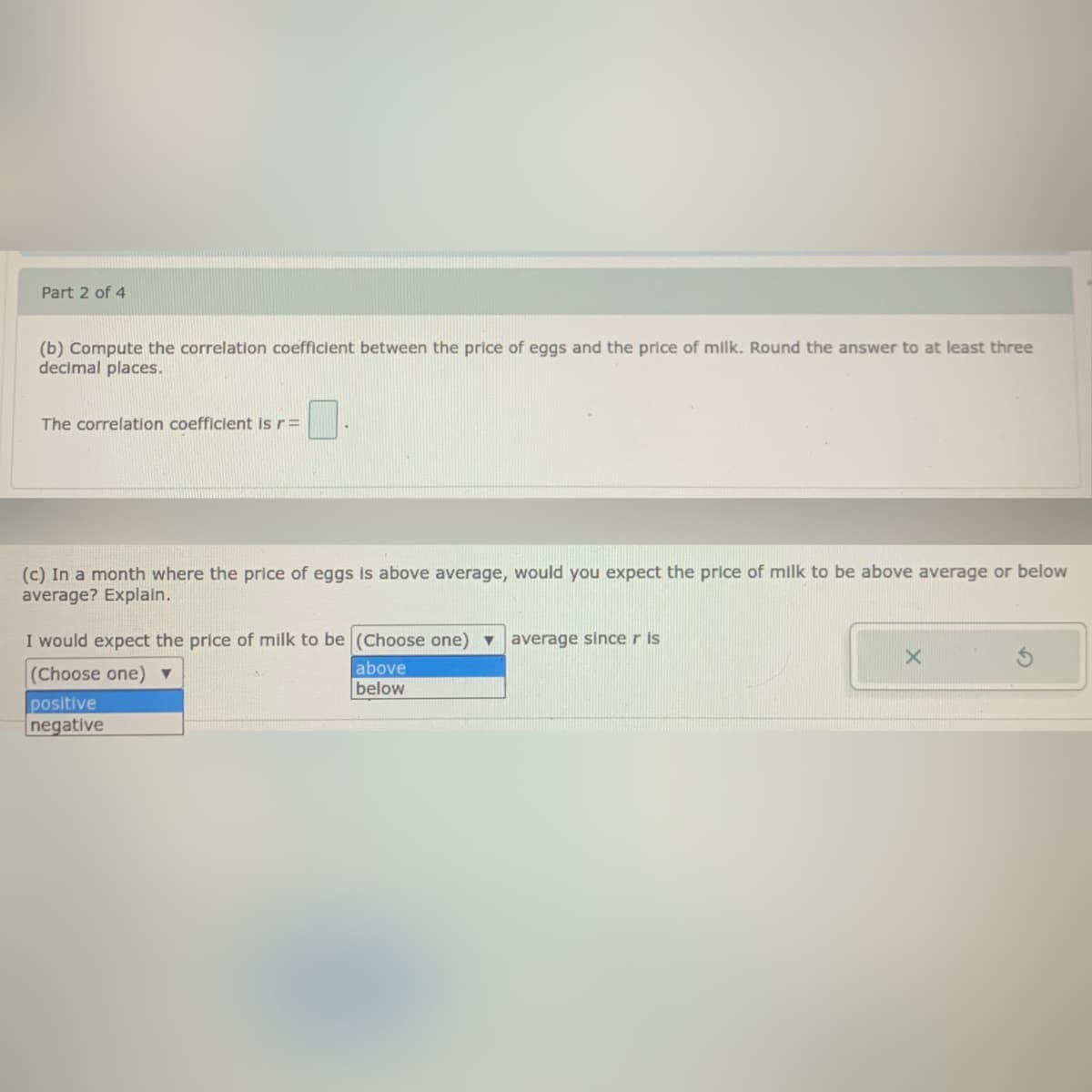 Part 2 of 4
(b) Compute the correlation coefficient between the price of eggs and the price of milk. Round the answer to at least three
decimal places.
The correlation coefficient is r=
(c) In a month where the price of eggs is above average, would you expect the price of milk to be above average or below
average? Explain.
I would expect the price of milk to be (Choose one) v average since r is
above
(Choose one) ▼
below
positive
negative
