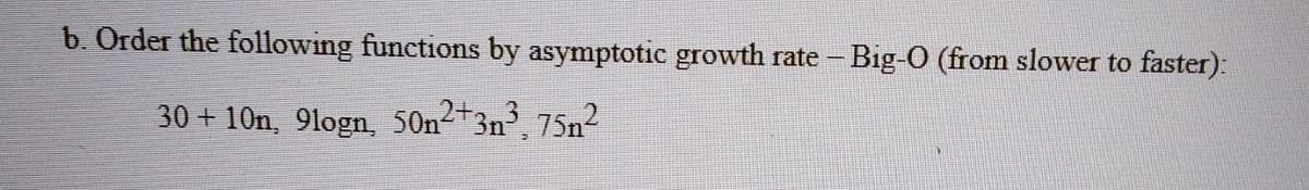 b. Order the following functions by asymptotic growth rate - Big-O (from slower to faster):
30 + 10n, 9logn, 50n2+3n, 75n2
