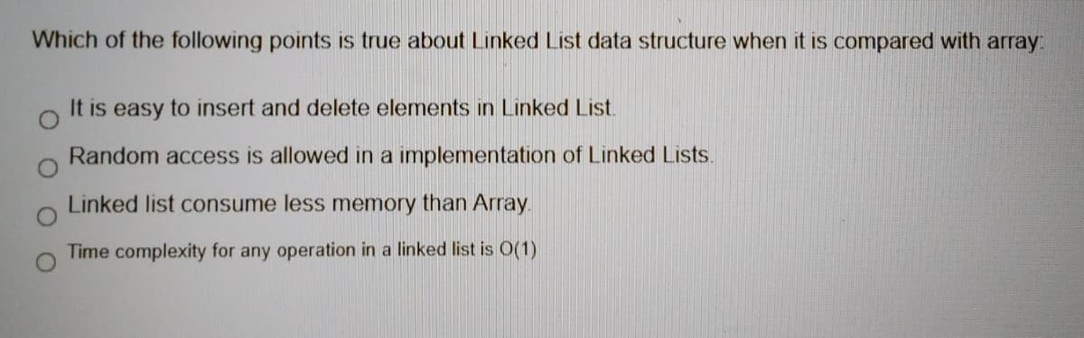 Which of the following points is true about Linked List data structure when it is compared with array:
It is easy to insert and delete elements in Linked List.
Random access is allowed in a implementation of Linked Lists.
Linked list consume less memory than Array.
Time complexity for any operation in a linked list is O(1)
