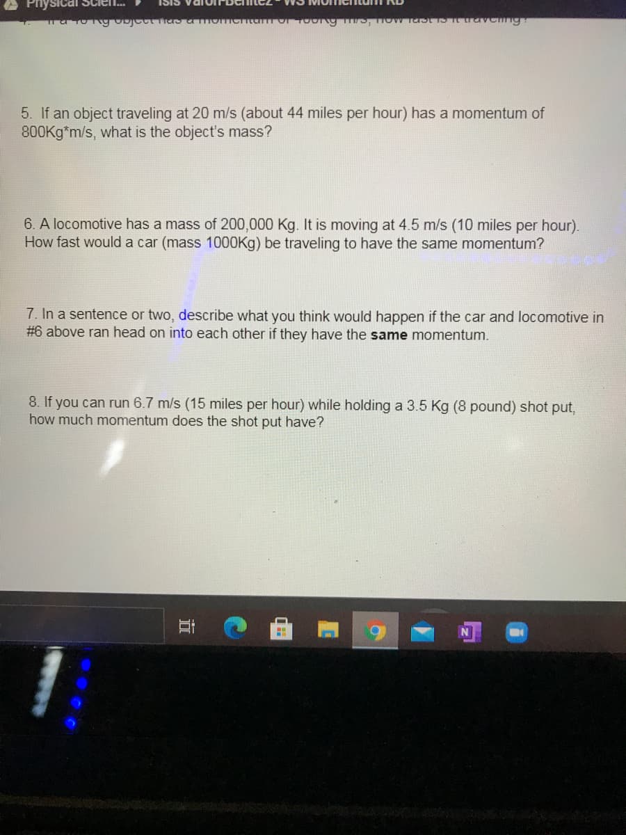 Physical Scien.
Iomentumi KD
SISI
5. If an object traveling at 20 m/s (about 44 miles per hour) has a momentum of
800Kg*m/s, what is the object's mass?
6. A locomotive has a mass of 200,000 Kg. It is moving at 4.5 m/s (10 miles per hour).
How fast would a car (mass 1000Kg) be traveling to have the same momentum?
7. In a sentence or two, describe what you think would happen if the car and locomotive in
#6 above ran head on into each other if they have the same momentum.
8. If you can run 6.7 m/s (15 miles per hour) while holding a 3.5 Kg (8 pound) shot put,
how much momentum does the shot put have?
近
