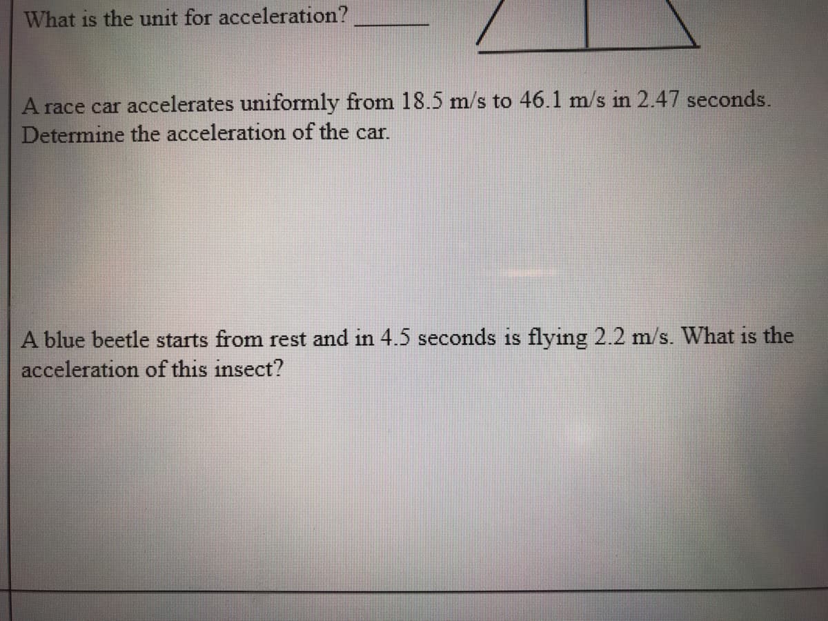 What is the unit for acceleration?
A race car accelerates uniformly from 18.5 m/s to 46.1 m/s in 2.47 seconds.
Determine the acceleration of the car.
A blue beetle starts from rest and in 4.5 seconds is flying 2.2 m/s. What is the
acceleration of this insect?
