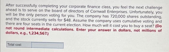 After successfully completing your corporate finance class, you feel the next challenge
ahead is to serve on the board of directors of Cornwall Enterprises. Unfortunately, you
will be the only person voting for you. The company has 720,000 shares outstanding,
and the stock currently sells for $48. Assume the company uses cumulative voting and
there are four seats in the current election. How much will it cost you to buy a seat? (Do
not round intermediate calculations. Enter your answer in dollars, not millions of
dollars, e.g., 1,234,567.)
Total cost