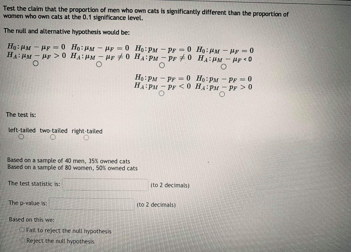 Test the claim that the proportion of men who own cats is significantly different than the proportion of
women who own cats at the 0.1 significance level.
The null and alternative hypothesis would be:
Ho:µM – PF = 0 Ho:µM – µf = 0 Ho :PM – Pf = 0 Ho:µM - µf = 0
HA: PM - PF >0 HA:HM - µF 7 0 HA PM – PF # 0 HA:PM - Hf < 0
%3D
Ho: PM - PF = 0 Ho:PM – PF = 0
HA:PM – PF <0 H4:PM – PF > 0
-
The test is:
left-tailed two-tailed right-tailed
Based on a sample of 40 men, 35% owned cats
Based on a sample of 80 women, 50% owned cats
The test statistic is:
(to 2 decimals)
The p-value is:
(to 2 decimals)
Based on this we:
O Fail to reject the null hypothesis
OReject the null hypothesis
