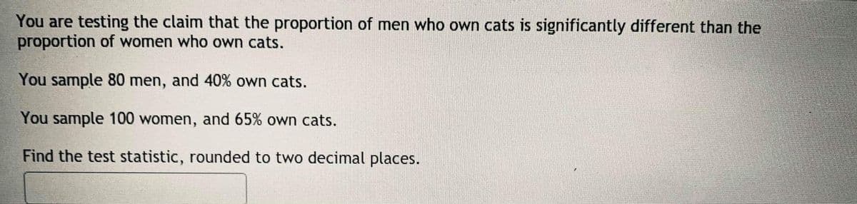 You are testing the claim that the proportion of men who own cats is significantly different than the
proportion of women who own cats.
You sample 80 men, and 40% own cats.
You sample 100 women, and 65% own cats.
Find the test statistic, rounded to two decimal places.
