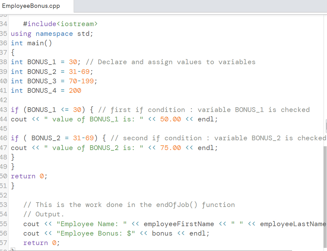 Employee Bonus.cpp
34
#include<iostream>
35 using namespace std;
36 int main()
37 {
38 int
39 int
40 int BONUS_3 = 70-199;
41 int BONUS_4 = 200
42
43 if (BONUS_1 <= 30) { // first if condition : variable BONUS_1 is checked
44 cout << " value of BONUS_1 is: " << 50.00 << endl;
45
46 if ( BONUS_2 = 31-69) { // second if condition : variable BONUS_2 is checked
47 cout <<
11
" value of BONUS_2 is: << 75.00 << endl;
BONUS_1 = 30; // Declare and assign values to variables
BONUS_2 = 31-69;
48}
49 }
50 return 0;
51 }
52
53
54
55
56
57
5
// This is the work done in the endOfJob() function
// Output.
cout << "Employee Name: " << employeeFirstName << " " << employeeLastName
cout << "Employee Bonus: $" << bonus << endl;
return 0;