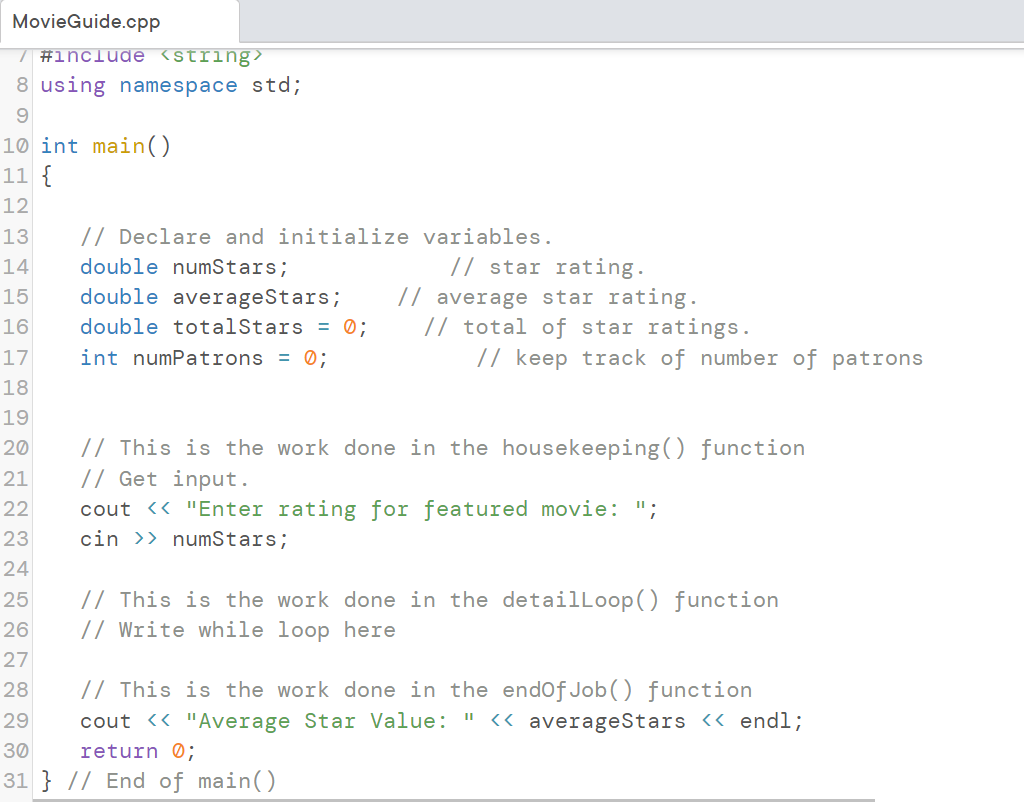 MovieGuide.cpp
/ #include <string>
8 using namespace std;
9
10 int main()
11 {
12
13
14
15
16
17
18
19
20
21
22
23
24
25
26
27
// Declare and initialize variables.
double numStars;
// star rating.
double averageStars; // average star rating.
double totalStars = 0;
int numPatrons = 0;
// total of star ratings.
// keep track of number of patrons
// This is the work done in the housekeeping() function
// Get input.
cout << "Enter rating for featured movie: ";
cin >> numStars;
// This is the work done in the detailLoop() function
// Write while loop here
28
29
30
31 } // End of main()
// This is the work done in the endOfJob() function
cout << "Average Star Value: " << averageStars << endl;
return 0;