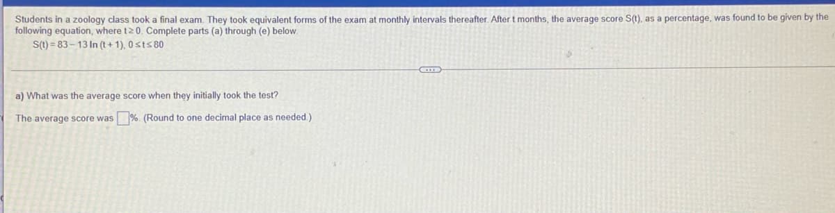 Students in a zoology class took a final exam. They took equivalent forms of the exam at monthly intervals thereafter. After t months, the average score S(t), as a percentage, was found to be given by the
following equation, where t2 0. Complete parts (a) through (e) below.
S(t) = 83 – 13 In (t+ 1), 0sts 80
a) What was the average score when they initially took the test?
The average score was %. (Round to one decimal place as needed.)
