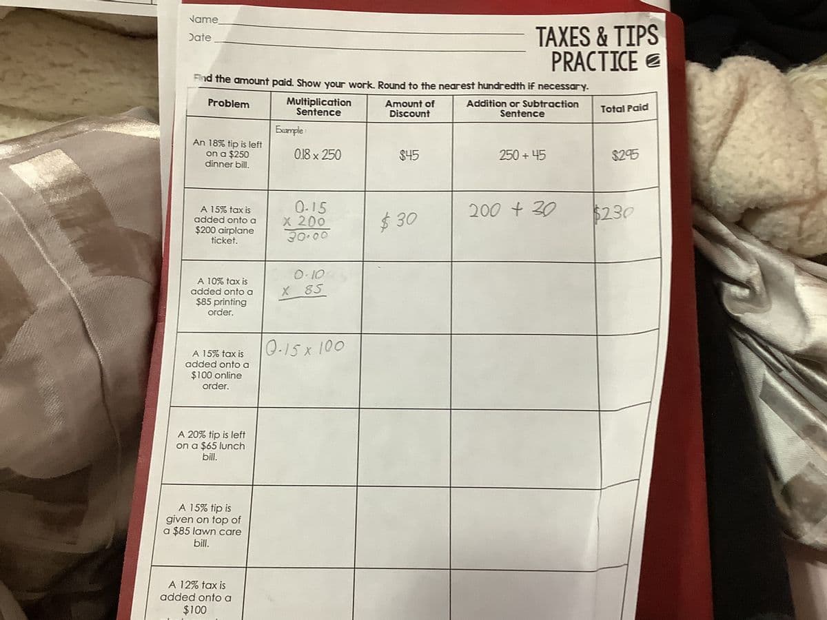 Name
Date
An 18% tip is left
on a $250
dinner bill.
A 15% tax is
added onto a
$200 airplane
ticket.
Find the amount paid. Show your work. Round to the nearest hundredth if necessary.
Problem
Amount of
Discount
A 10% tax is
added onto a
$85 printing
order.
A 15% tax is
added onto a
$100 online
order.
A 20% tip is left
on a $65 lunch
bill.
A 15% tip is
given on top of
a $85 lawn care
bill.
Multiplication
Sentence
A 12% tax is
added onto a
$100
Example
0.18 x 250
0.15
x 200
30.00
0.10
X 85
Q.15 x 100
$45
TAXES & TIPS
PRACTICE
$30
Addition or Subtraction
Sentence
250 +45
200 + 30
Total Paid
$295
$230