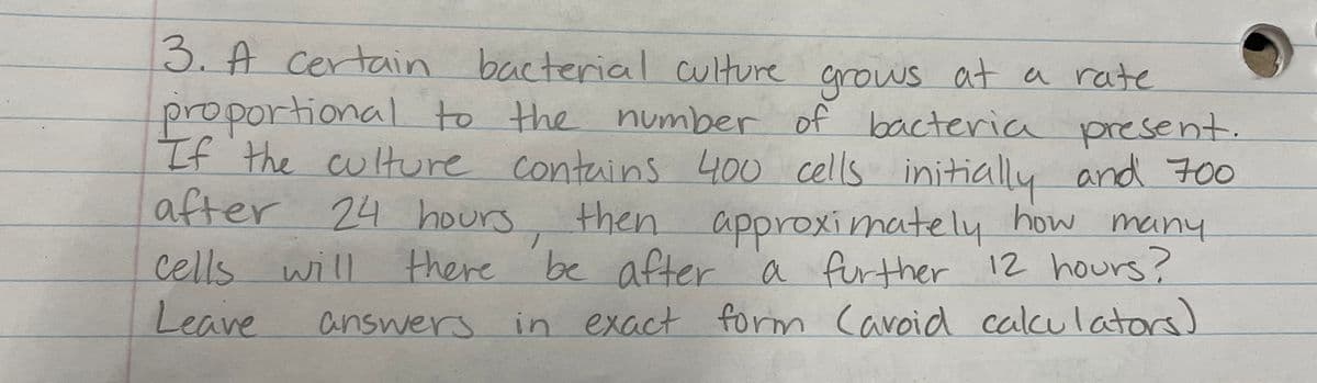 3. A certain bacterial culture grows at a rate
proportional to the number of bacteria present.
If the culture contains 400 cells initially and 700
after 24 hours
24 hours, then approximately how many
there be after a further 12 hours?
answers in exact form Cavoid calculators)
cells will
Leave