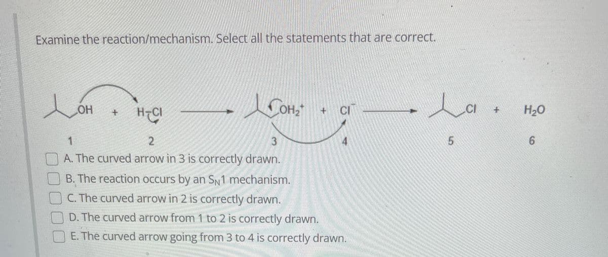 Examine the reaction/mechanism. Select all the statements that are correct.
Lonn
LOH
H-CI
JOH₂
3
2
A. The curved arrow in 3 is correctly drawn.
+
CI
B. The reaction occurs by an SN1 mechanism.
C. The curved arrow in 2 is correctly drawn.
D. The curved arrow from 1 to 2 is correctly drawn.
E. The curved arrow going from 3 to 4 is correctly drawn.
La +
CI
5
H₂O
6