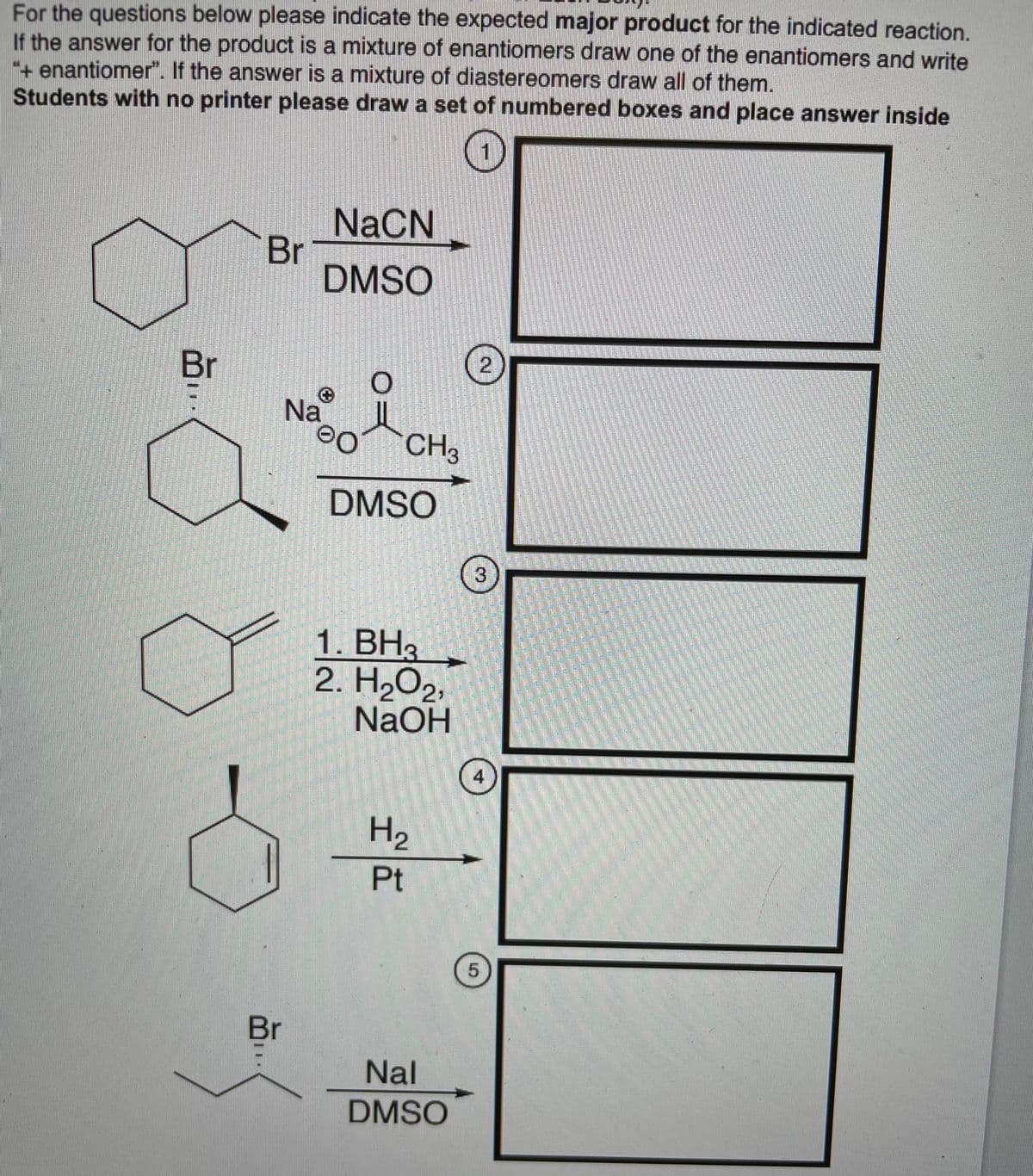 For the questions below please indicate the expected major product for the indicated reaction.
If the answer for the product is a mixture of enantiomers draw one of the enantiomers and write
+ enantiomer". If the answer is a mixture of diastereomers draw all of them.
Students with no printer please draw a set of numbered boxes and place answer inside
NACN
Br
DMSO
Br
Na
0OCH3
DMSO
3
1. BH3
2. H2O2,
NaOH
4
H2
Pt
Br
Nal
DMSO
