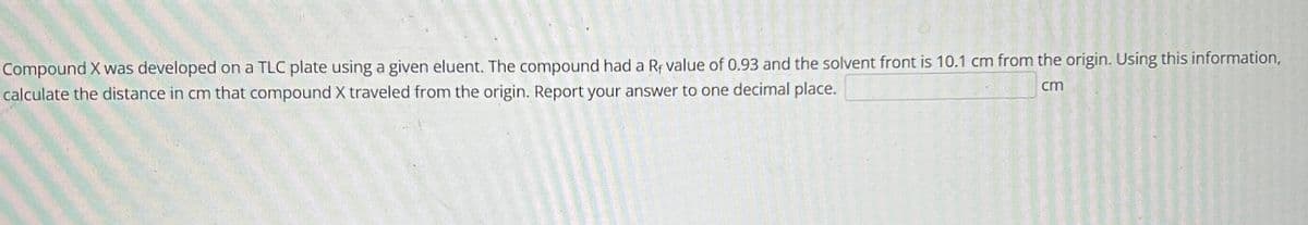 Compound X was developed on a TLC plate using a given eluent. The compound had a Rf value of 0.93 and the solvent front is 10.1 cm from the origin. Using this information,
calculate the distance in cm that compound X traveled from the origin. Report your answer to one decimal place.
cm