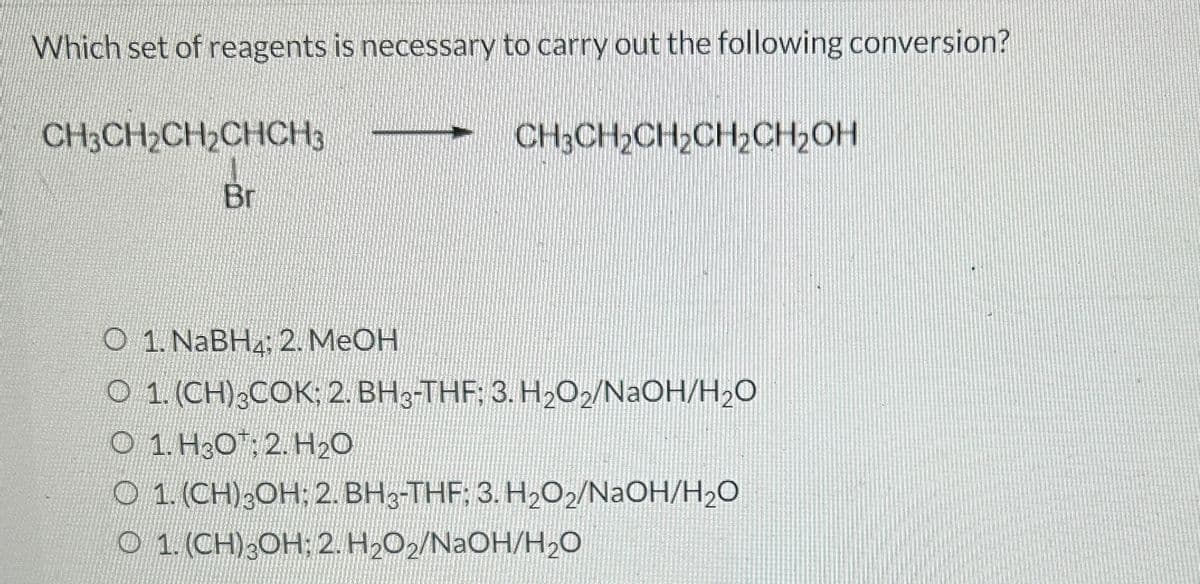 Which set of reagents is necessary to carry out the following conversion?
CH3CH₂CH₂CHCH3
O
Br
1. NaBH: 2. MeOH
CH₂CH₂CH₂CH₂CH₂OH
O 1. (CH)3COK; 2. BH3-THF: 3. H₂O2/NaOH/H₂O
O 1. H30: 2. H₂O
O 1. (CH)30H: 2.BH3-THF: 3. H₂O2/NaOH/H₂O
O 1. (CH) 3OH: 2. H₂O₂/NaOH/H₂O