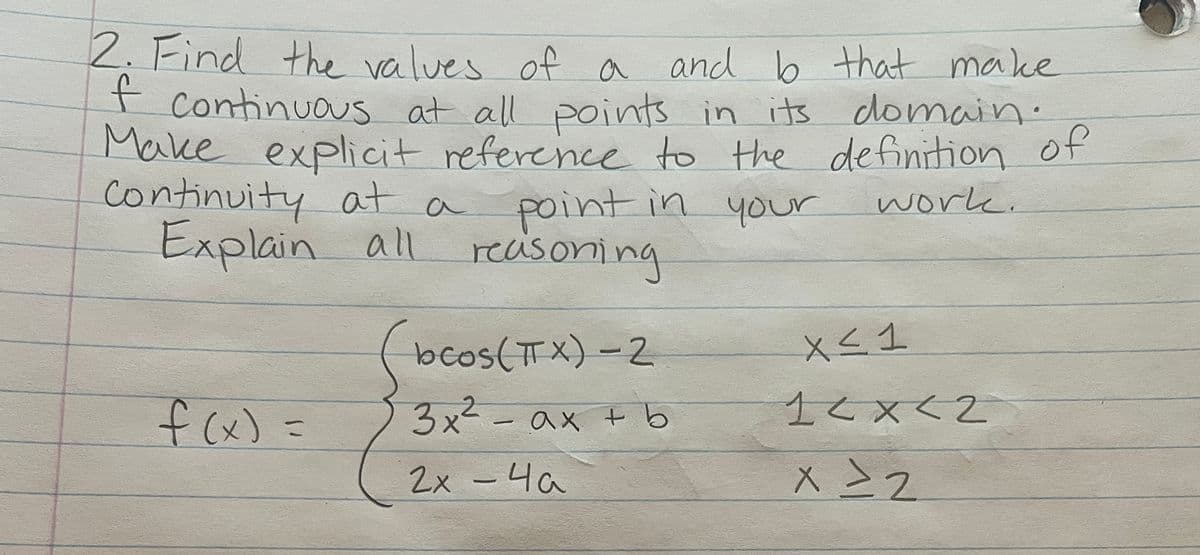 2. Find the values of a and b that make
of continuous at all points in its domain.
Make explicit reference to the definition of
work.
Continuity at a
point in your
Explain all reaisoning
f(x) =
(bcos (TX) -2
3x² - ax + b
2x - 4a
X ≤ 1
1<x<2
x = 2