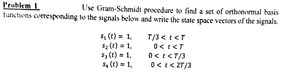 Problem 1
functions corresponding to the signals below and write the state space vectors of the signals.
Use Gram-Schmidt procedure to find a set of orthonormal basis
S, (t) = 1,
sz (t) = 1,
S3 (t) = 1,
s4 (t) = 1,
T/3 < t <T
0< t<T
0 < t <T/3
0 < t < 2T/3
