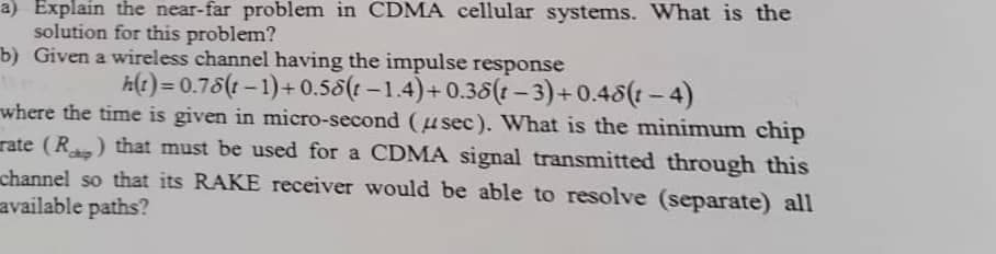 a) Explain the near-far problem in CDMA cellular systems. What is the
solution for this problem?
b) Given a wireless channel having the impulse response
A(t) = 0.75(1 – 1)+ 0.58(t –1.4)+ 0.38(t –3)+0.48(t – 4)
where the time is given in micro-second (u sec). What is the minimum chip
rate (R ) that must be used for a CDMA signal transmitted through this
channel so that its RAKE receiver would be able to resolve (separate) all
available paths?
