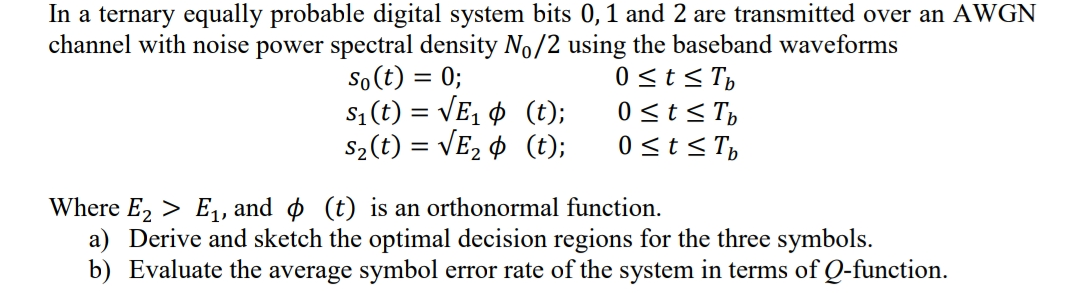 In a ternary equally probable digital system bits 0,1 and 2 are transmitted over an AWGN
channel with noise power spectral density No/2 using the baseband waveforms
So (t) = 0;
s1 (t) = VE, ¢ (t);
S2(t) = VE2 ¢ (t);
0 sts T,
0 <t< T,
0<t<T,
Where E, > E,, and o (t) is an orthonormal function.
a) Derive and sketch the optimal decision regions for the three symbols.
b) Evaluate the average symbol error rate of the system in terms of Q-function.
