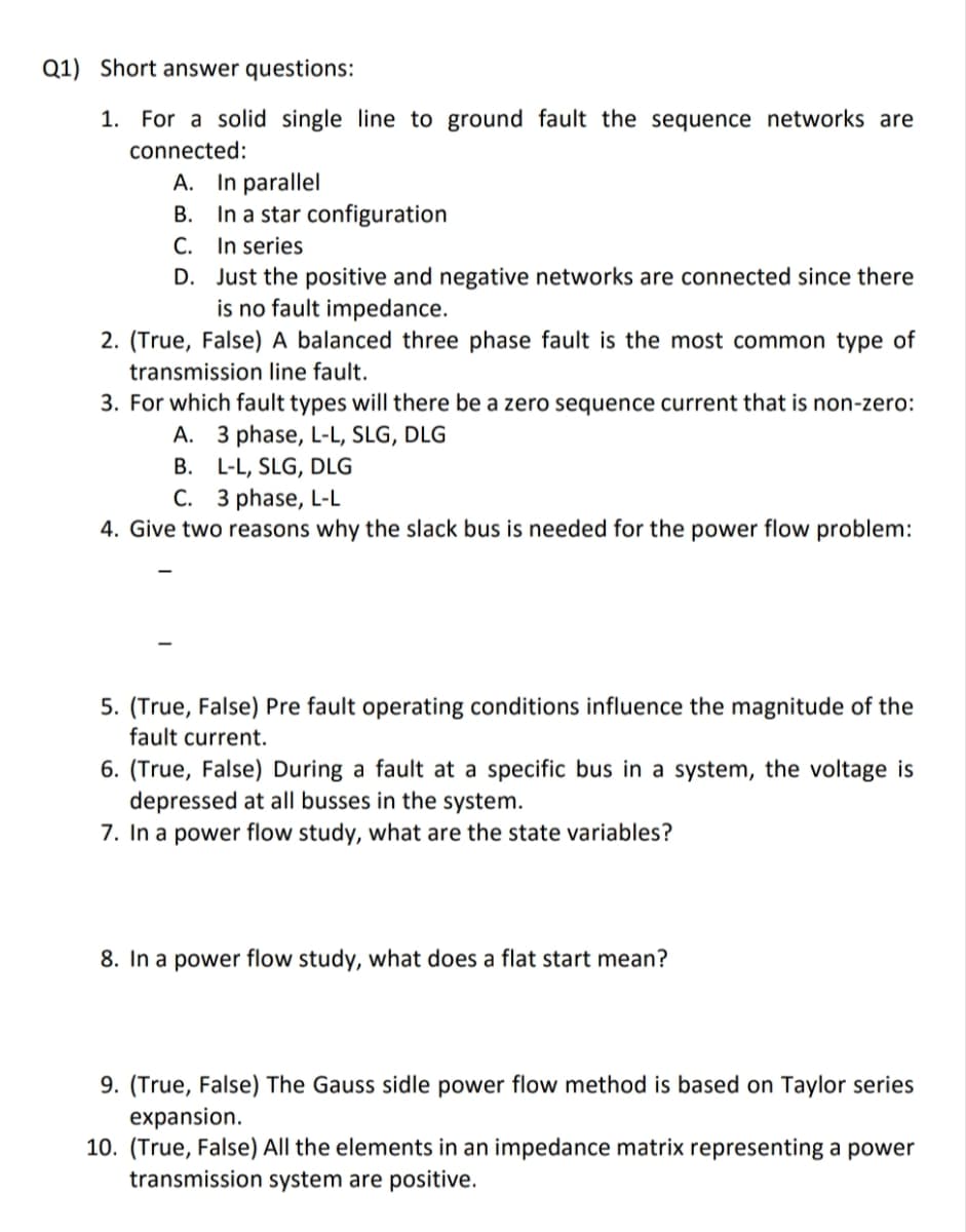 Q1) Short answer questions:
1. For a solid single line to ground fault the sequence networks are
connected:
In parallel
In a star configuration
In series
Just the positive and negative networks are connected since there
is no fault impedance.
2. (True, False) A balanced three phase fault is the most common type of
transmission line fault.
A.
B.
C.
D.
3. For which fault types will there be a zero sequence current that is non-zero:
A. 3 phase, L-L, SLG, DLG
B. L-L, SLG, DLG
C. 3 phase, L-L
4. Give two reasons why the slack bus is needed for the power flow problem:
5. (True, False) Pre fault operating conditions influence the magnitude of the
fault current.
6. (True, False) During a fault at a specific bus in a system, the voltage is
depressed at all busses in the system.
7. In a power flow study, what are the state variables?
8. In a power flow study, what does a flat start mean?
9. (True, False) The Gauss sidle power flow method is based on Taylor series
expansion.
10. (True, False) All the elements in an impedance matrix representing a power
transmission system are positive.