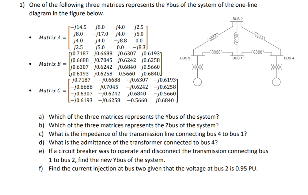 1) One of the following three matrices represents the Ybus of the system of the one-line
diagram in the figure below.
●
●
●
Matrix A =
Matrix B=
Matrix C =
[-j14.5 j8.0 j4.0
j2.5
j8.0 -j17.0 j4.0 j5.0
j4.0
j4.0
-j8.8 0.0
j2.5
j5.0
0.0 -j8.3]
j0.7187 j0.6688 j0.6307 j0.61931
j0.6688 j0.7045 j0.6242 j0.6258
j0.6307 j0.6242 j0.6840 j0.5660
Lj0.6193 j0.6258 0.5660 j0.6840]
j0.7187 -j0.6688 -j0.6307 -j0.61931
-j0.6688 j0.7045 -j0.6242 -j0.6258
-j0.6307 -j0.6242 j0.6840 -j0.5660
-j0.6193 -j0.6258 -0.5660 j0.6840
BUS 3
uw
m
mon
mom
BUS 2
BUS 1
a) Which of the three matrices represents the Ybus of the system?
b) Which of the three matrices represents the Zbus of the system?
c) What is the impedance of the transmission line connecting bus 4 to bus 1?
d) What is the admittance of the transformer connected to bus 4?
mo
voor
e) If a circuit breaker was to operate and disconnect the transmission connecting bus
1 to bus 2, find the new Ybus of the system.
f) Find the current injection at bus two given that the voltage at bus 2 is 0.95 PU.
m
O
BUS 4