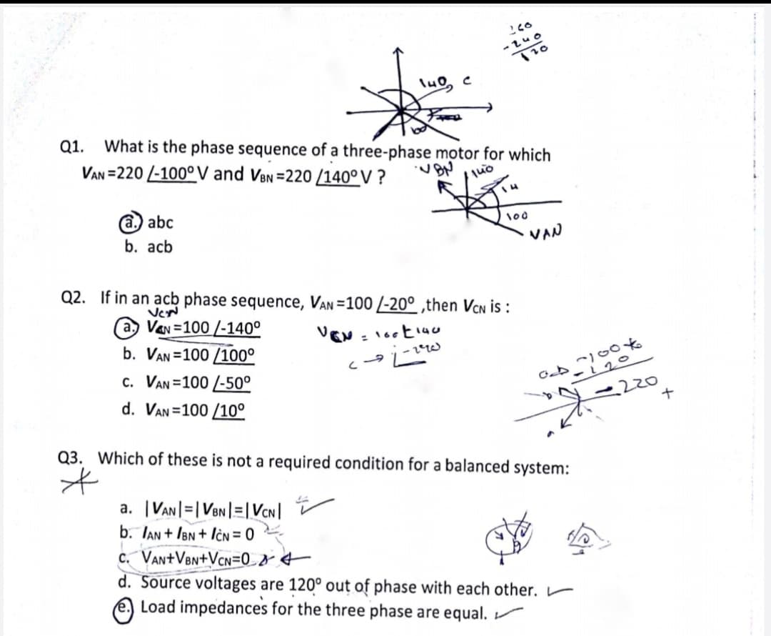 -zuo
\u0
Q1.
What is the phase sequence of a three-phase motor for which
VAN =220 /-100° V and VeNn =220 /140° V ?
4
a. abc
100
b. acb
VAN
Q2. If in an acb phase sequence, VAN =100 /-20° ,then VCN is :
VeN
(a, Van =100 /-140°
b. VAN =100 /100°
cー9に
c. VAN =100 /-50°
-120
220
d. VAN =100 /10°
Q3. Which of these is not a required condition for a balanced system:
a. |VAn|=|VeN|=|VCN|
b. TAn + IBn + lèN = 0
c. VantVen+VcN=0_& €
d. Source voltages are 120° out of phase with each other. r
e Load impedances for the three phase are equal.
