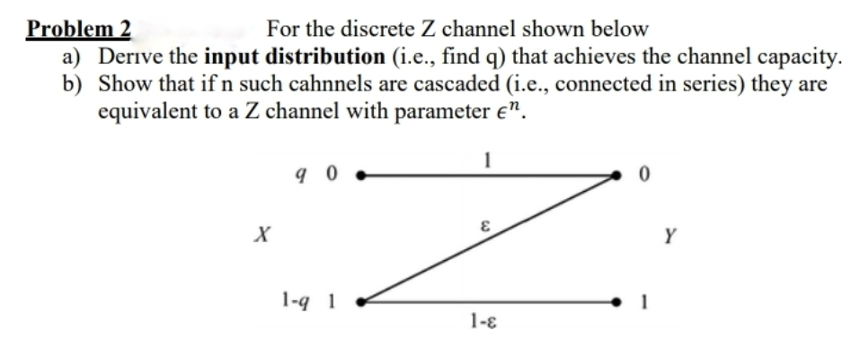 Problem 2
a) Derive the input distribution (i.e., find q) that achieves the channel capacity.
b) Show that if n such cahnnels are cascaded (i.e., connected in series) they are
equivalent to a Z channel with parameter e".
For the discrete Z channel shown below
1
X
Y
1-q 1
1-ɛ
