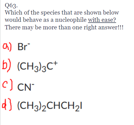 Q63.
Which of the species that are shown below
would behave as a nucleophile with ease?
There may be more than one right answer!!!
a) Br
b)
c) CN
d) (CH3)2CHCH₂1
(CH3)3C+