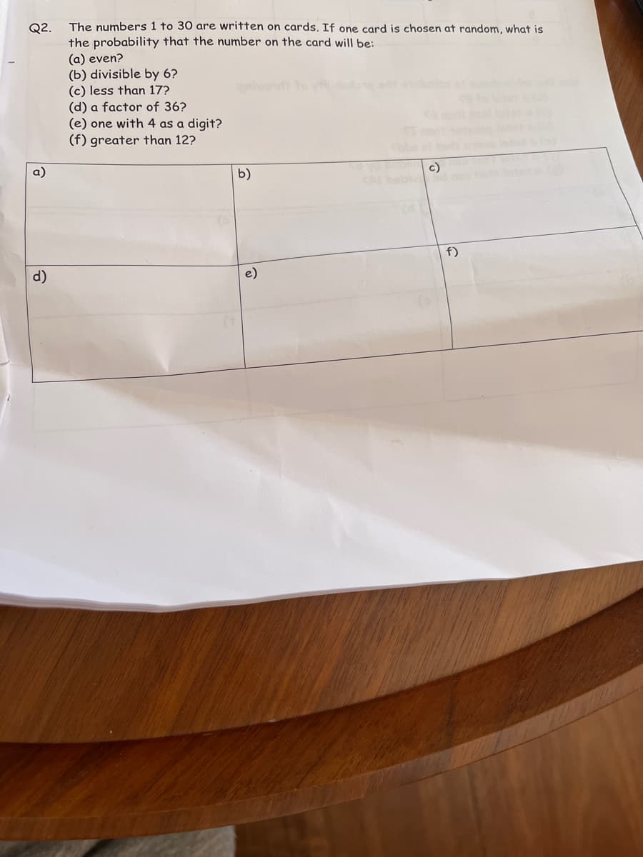 Q2.
The numbers 1 to 30 are written on cards. If one card is chosen at random, what is
the probability that the number on the card will be:
(a) even?
(b) divisible by 6?
(c) less than 17?
(d) a factor of 36?
(e) one with 4 as a digit?
(f) greater than 12?
f)
d)
b)
e)