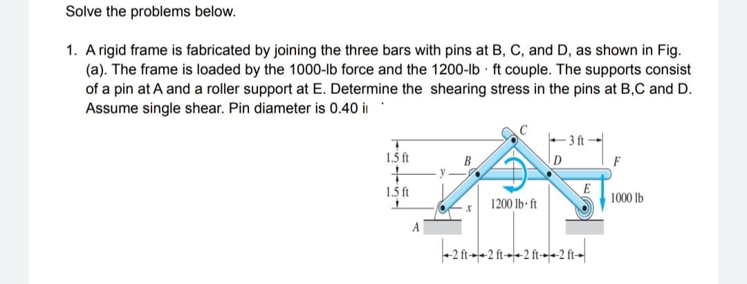 Solve the problems below.
1. A rigid frame is fabricated by joining the three bars with pins at B, C, and D, as shown in Fig.
(a). The frame is loaded by the 1000-lb force and the 1200-lb ft couple. The supports consist
of a pin at A and a roller support at E. Determine the shearing stress in the pins at B,C and D.
Assume single shear. Pin diameter is 0.40 i
3 ft
1.5 ft
D
В
y
F
1.5 ft
E
1000 lb
1200 lb· ft
А
+2 ft-+2 ft-+2 ft-+<2 ft-|
