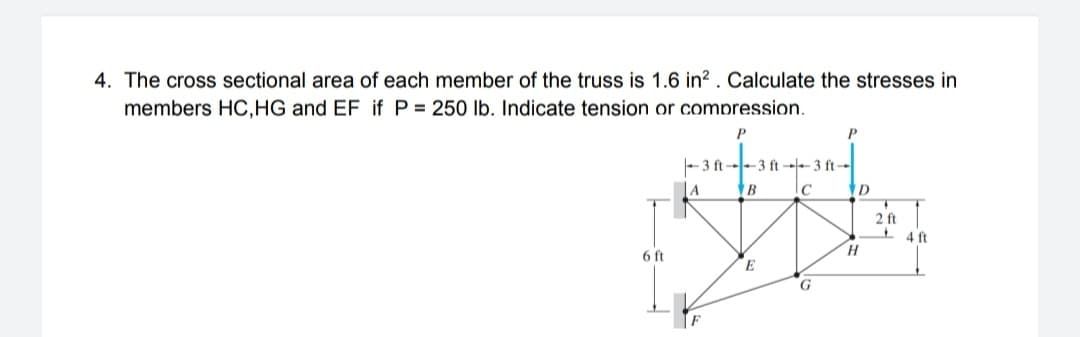 4. The cross sectional area of each member of the truss is 1.6 in² . Calculate the stresses in
members HC,HG and EF if P = 250 lb. Indicate tension or compression.
P
-3 ft--3 ft --- 3 ft--
2 ft
4 ft
6 ft
G
