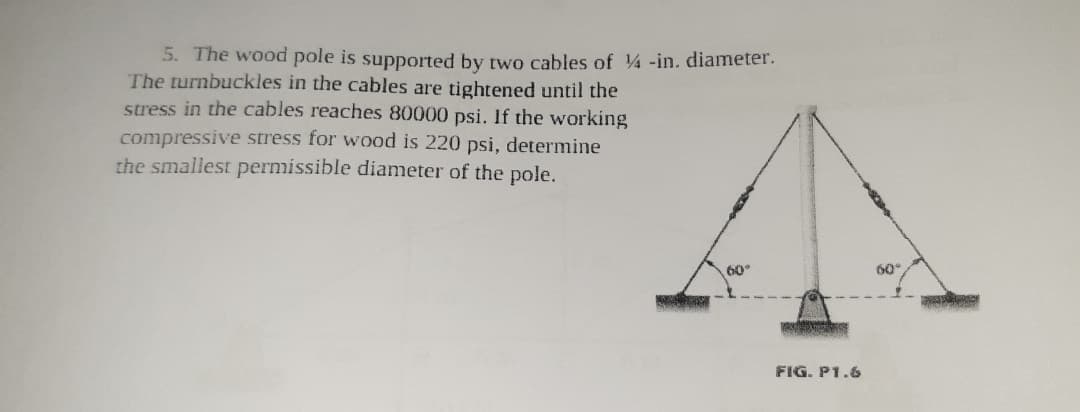 5. The wood pole is supported by two cables of 4 -in. diameter.
The turnbuckles in the cables are tightened until the
stress in the cables reaches 80000 psi. If the working
compressive stress for wood is 220 psi, determine
the smallest permissible diameter of the pole.
60°
60°
FIG. P1.6
