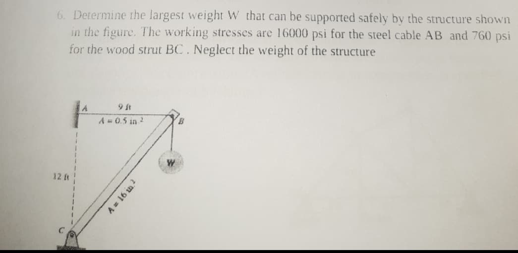 6. Determine the largest weight W that can be supported safely by the structure shown
in the figure. The working stresses are 16000 psi for the steel cable AB and 760 psi
for the wood strut BC. Neglect the weight of the structure
A.
9 It
A 0.5 in.2
12 t
A 16 in
2
