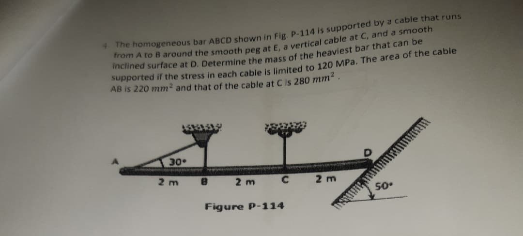 he homogeneous bar ABCD shown in Fig. P-114 is supported by a cable that runs
rom A to B around the smooth peg at E. a vertical cable at C, and a smooth
Supported if the stress in each cable is limited to 120 MPa. The area of the cable
AB is 220 mm2 and that of the cable at Cis 280 mm
30
2 m
2 m
2 m
50°
Figure P-114
