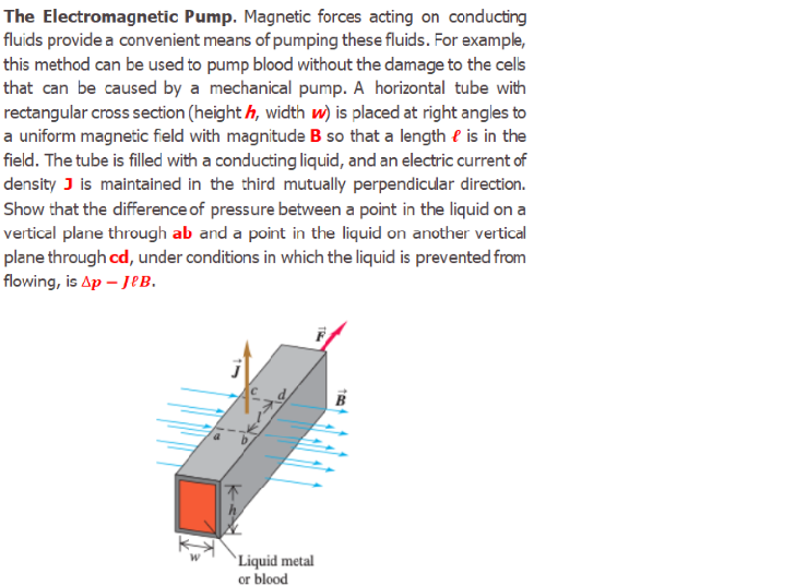 The Electromagnetic Pump. Magnetic forces acting on conducting
fluids provide a convenient means of pumping these fluids. For example,
this method can be used to pump blood without the damage to the cels
that can be caused by a mechanical pump. A horizontal tube with
rectangular cross section (height h, width w) is placed at right angles to
a uniform magnetic field with magnitude B so that a length e is in the
field. The tube is filled with a conducting liquid, and an electric current of
density J is maintained in the third mutually perpendicular direction.
Show that the difference of pressure between a point in the liquid on a
vertical plane through ab and a point in the liquid on another vertical
plane through cd, under conditions in which the liquid is prevented from
flowing, is Ap – JeB.
