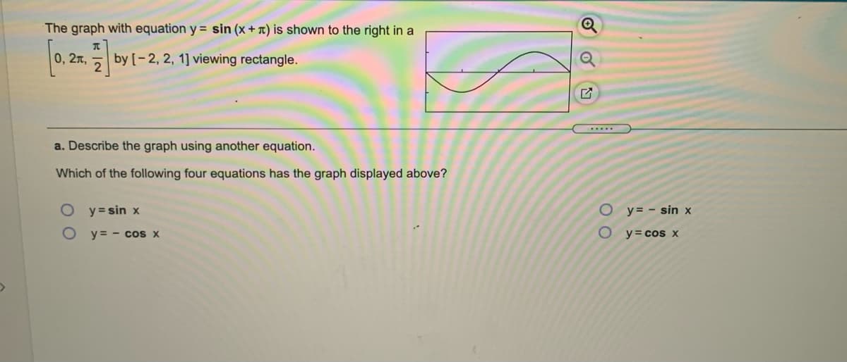 The graph with equation y = sin (x+ x) is shown to the right in a
0, 2л,
by [-2, 2, 1] viewing rectangle.
.....
a. Describe the graph using another equation.
Which of the following four equations has the graph displayed above?
O y=sin x
O y= - sin x
O y = - cos x
y= cos x
