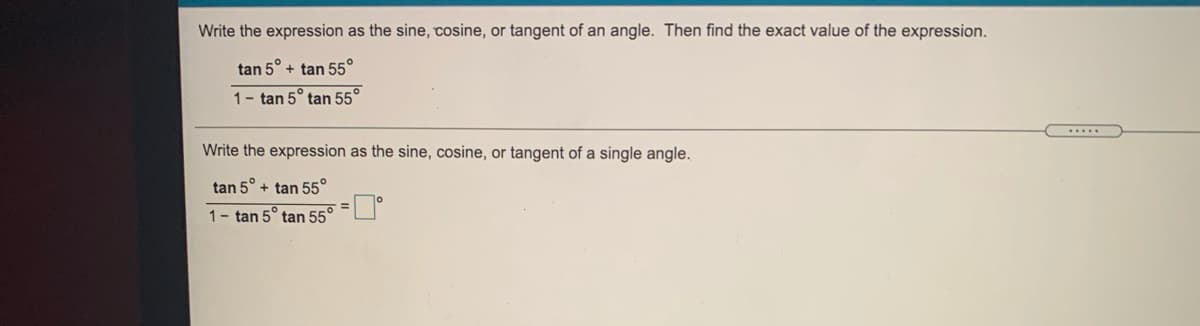 Write the expression as the sine, cosine, or tangent of an angle. Then find the exact value of the expression.
tan 5° + tan 55°
1- tan 5° tan 55°
Write the expression as the sine, cosine, or tangent of a single angle.
tan 5° + tan 55°
1- tan 5° tan 55° =
