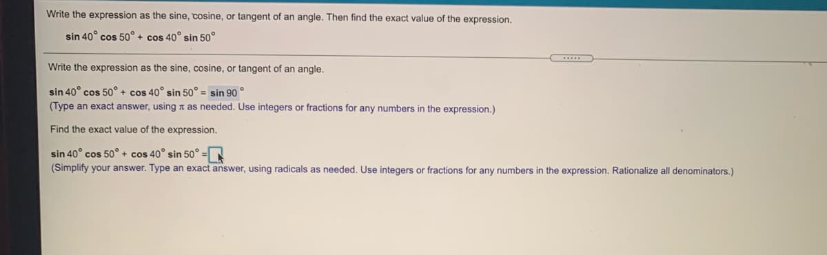 Write the expression as the sine, cosine, or tangent of an angle. Then find the exact value of the expression.
sin 40° cos 50° + cos 40° sin 50°
Write the expression as the sine, cosine, or tangent of an angle.
sin 40° cos 50° + cos 40° sin 50° = sin 90 °
(Type an exact answer, using n as needed. Use integers or fractions for any numbers in the expression.)
Find the exact value of the expression.
sin 40° cos 50° + cos 40° sin 50°
(Simplify your answer. Type an exact answer, using radicals as needed. Use integers or fractions for any numbers in the expression. Rationalize all denominators.)
