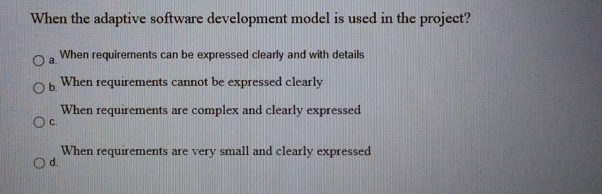 When the adaptive software development model is used in the project?
When requirements can be expressed clearly and with details
a.
Ob.
When
requirements cannot be expressed clearly
When requirements are complex and clearly expressed
c.
When requirements are very small and clearly expressed
d.
