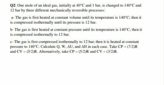 Q2: One mole of an ideal gas, initially at 40°C and 1 bar, is changed to 140°C and
12 bar by three different mechanically reversible processes:
a- The gas is first heated at constant volume until its temperature is 140°C; then it
isc
compressed isothermally until its pressure is 12 bar.
b- The gas is first heated at constant pressure until its temperature is 140°C; then it
is compressed isothermally to 12 bar.
c- The gas is first compressed isothermally to 12 bar; then it is heated at constant
pressure to 140°C. Calculate Q. W, AU, and AH in each case. Take CP = (7/2)R
and CV = (5/2)R. Alternatively, take CP = (5/2)R and CV = (3/2)R.
