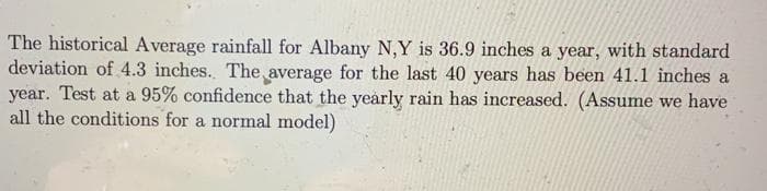 The historical Average rainfall for Albany N,Y is 36.9 inches a year, with standard
deviation of 4.3 inches. The average for the last 40 years has been 41.1 inches a
year. Test at a 95% confidence that the yearly rain has increased. (Assume we have
all the conditions for a normal model)
