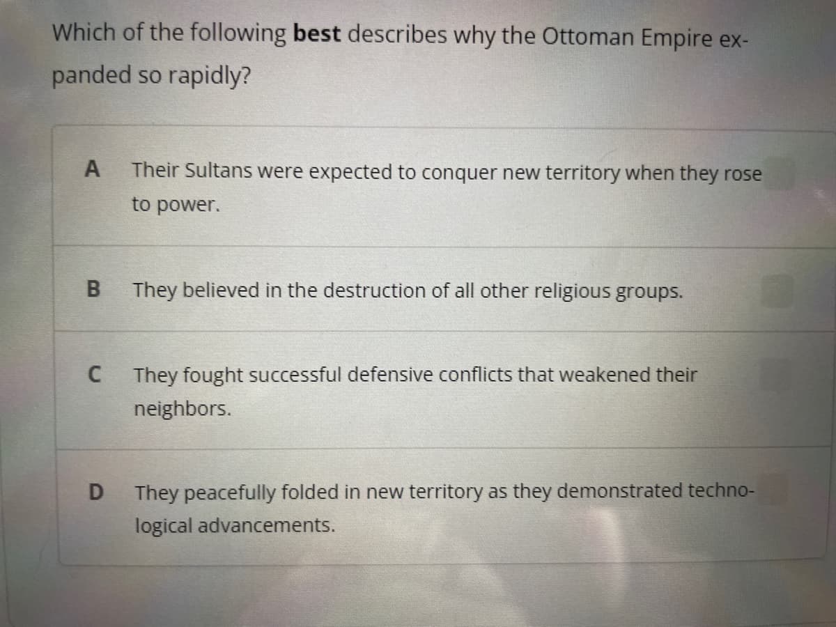 Which of the following best describes why the Ottoman Empire ex-
panded so rapidly?
A Their Sultans were expected to conquer new territory when they rose
to power.
B
C
D
They believed in the destruction of all other religious groups.
They fought successful defensive conflicts that weakened their
neighbors.
They peacefully folded in new territory as they demonstrated techno-
logical advancements.