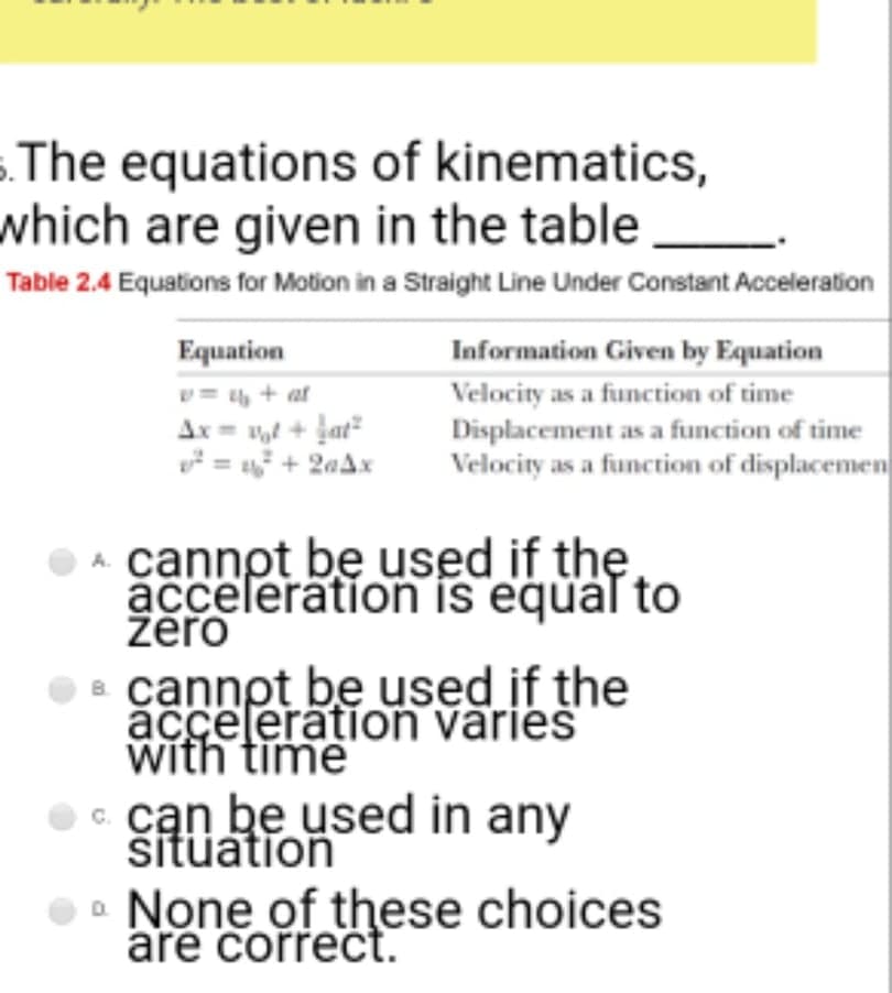 The equations of kinematics,
which are given in the table
Table 2.4 Equations for Motion in a Straight Line Under Constant Acceleration
Equation
Information Given by Equation
= , + at
Ar= t + jat
* = + 2aAx
Velocity as a function of time
Displacement as a function of time
Velocity as a function of displacemen
OA cannot be used if the
acceleration is equal to
žēro
O cannpt be used if the
acceleration varies
with time
c. cạn be used in any
šituation
• None of these choices
are correct.
