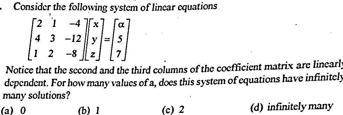 • Consider the following system of linear equations
HE
2 1
-4
4 3 -12 || y
5
1 2
-8
7
Notice that the second and the third columns of the cocfficient matrix are linearl
dependent. For how many valucs of a, does this system of equations have infinitely
many solutions?
(а) 0
(b) 1
(c) 2
(d) infinitely many
