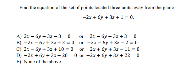 Find the equation of the set of points located three units away from the plane
— 2х + бу + 32 +1%3D0.
А) 2х — бу + 3z — 3 %3D 0
В) — 2х — бу + 3z + 2 %3D 0 or - 2х - бу + 3z — 2 %3D 0
С) 2х — бу + 3z + 10 %3D 0
D) -2x + бу + 3z — 20 %3D 0 or - 2х + бу + 3г+ 22 %3D 0
E) None of the above.
or
2х — бу + 3z + 3 3D 0
2х + бу + 32 —11 3D0
or
