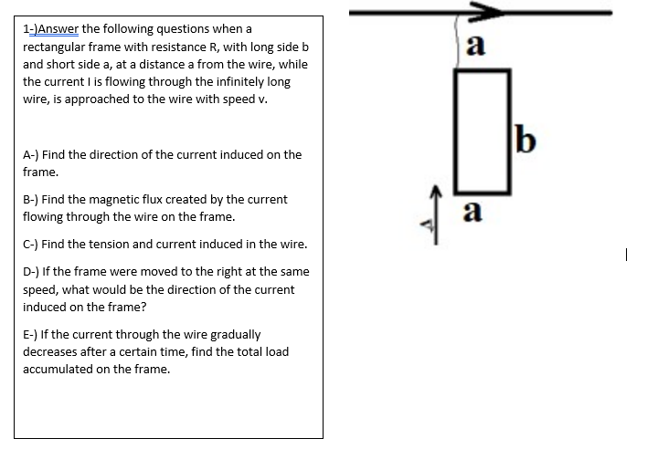 1-JAnswer the following questions when a
rectangular frame with resistance R, with long side b
a
and short side a, at a distance a from the wire, while
the current I is flowing through the infinitely long
wire, is approached to the wire with speed v.
b
A-) Find the direction of the current induced on the
frame.
B-) Find the magnetic flux created by the current
flowing through the wire on the frame.
a
C-) Find the tension and current induced in the wire.
|
D-) If the frame were moved to the right at the same
speed, what would be the direction of the current
induced on the frame?
E-) If the current through the wire gradually
decreases after a certain time, find the total load
accumulated on the frame.
