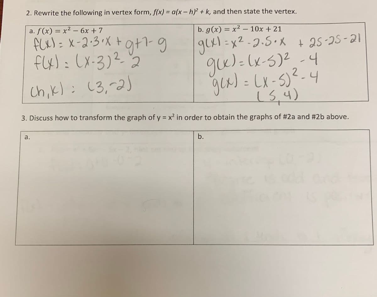 2. Rewrite the following in vertex form, f(x) = a(x – h)² + k, and then state the vertex.
%3D
a. f(x) = x² – 6x + 7
b. g(x) = x² – 10x + 21
glx) = x2 -7.5. X + 25-25-21
%3D
%3D
flx):LX-3)22
gw)=(x-5)2-4
2
Ch,k): (3,-2)
(x-S)
4
(5,4)
3. Discuss how to transform the graph of y = x² in order to obtain the graphs of #2a and #2b above.
a.
b.
2, hi
