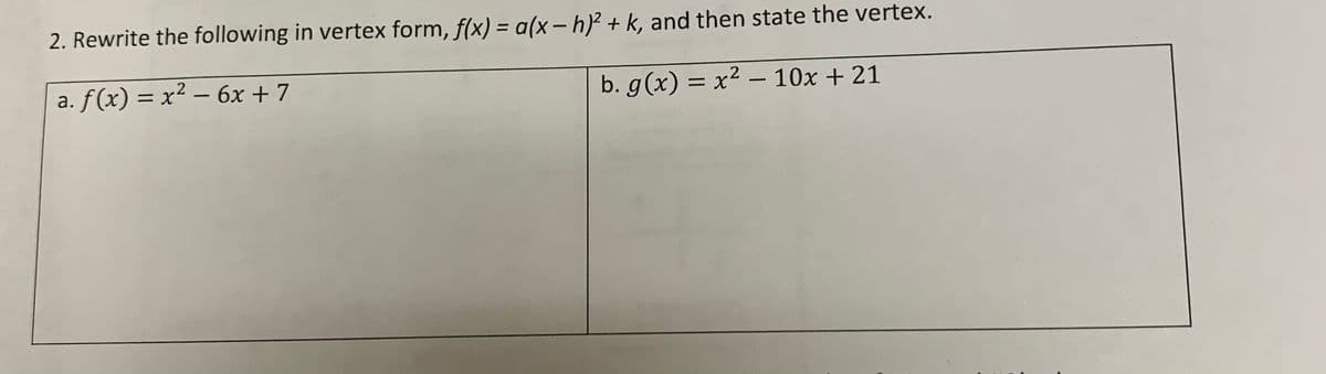 2. Rewrite the following in vertex form, f(x) = a(x- h)² + k, and then state the vertex.
%3D
a. ƒ(x) = x² – 6x + 7
b. g(x) = x² – 10x + 21
-
