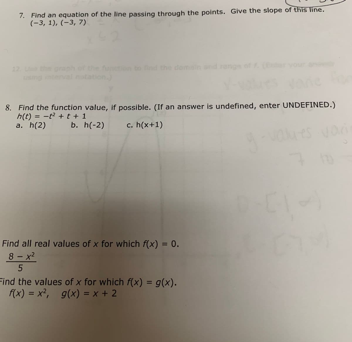 7. Find an equation of the line passing through the points. Give the slope of this line.
(-3, 1), (-3, 7)
12 Use the graph of the function to find the domain and range of f. (Enter your a
using interval notation.)
8. Find the function value, if possible. (If an answer is undefined, enter UNDEFINED.)
h(t) = -t² +t + 1
a. h(2)
|
b. h(-2)
c. h(x+1)
vaies van
Find all real values of x for which f(x) = 0.
%3D
8 – x2
Find the values of x for which f(x) = g(x).
f(x) = x², g(x) = x + 2
%3D
%3D
%3D
